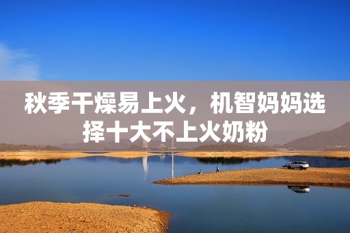 秋季干燥易上火，机智妈妈选择十大不上火奶粉
