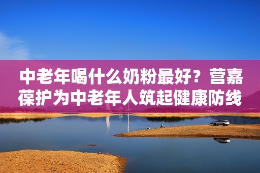 中老年喝什么奶粉最好？营嘉葆护为中老年人筑起健康防线驻马店融媒2023-11-15 09:35湖北驻马店融媒2023-11-15 09:35湖北
