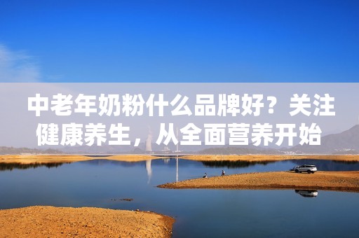 中老年奶粉什么品牌好？关注健康养生，从全面营养开始