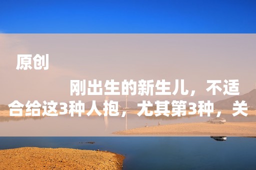 原创
            刚出生的新生儿，不适合给这3种人抱，尤其第3种，关系再好也不行