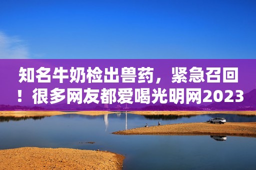 知名牛奶检出兽药，紧急召回！很多网友都爱喝光明网2023-11-12 11:43光明网2023-11-12 11:43
