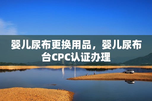 婴儿尿布更换用品，婴儿尿布台CPC认证办理