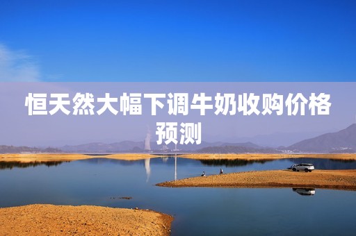 恒天然大幅下调牛奶收购价格预测