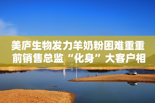 美庐生物发力羊奶粉困难重重 前销售总监“化身”大客户相助 业绩增速仍不稳定