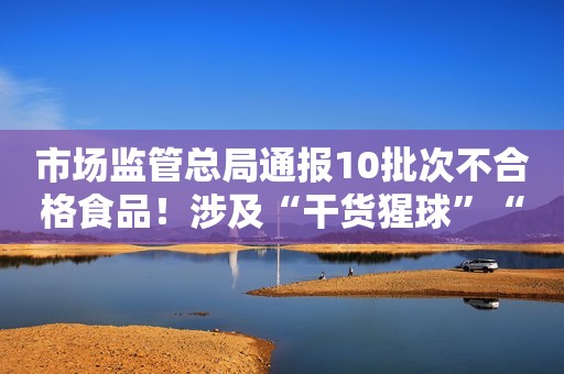 市场监管总局通报10批次不合格食品！涉及“干货猩球”“养力”等品牌