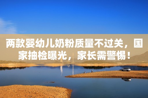 两款婴幼儿奶粉质量不过关，国家抽检曝光，家长需警惕！