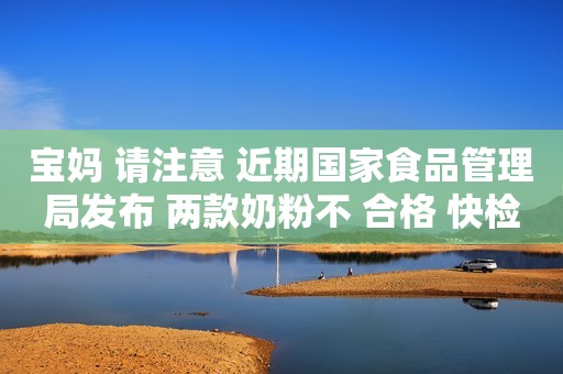 宝妈 请注意 近期国家食品管理局发布 两款奶粉不 合格 快检查你家奶粉