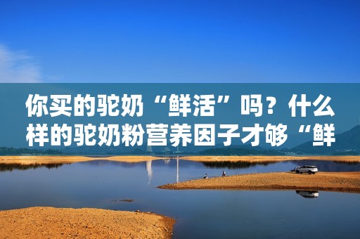 你买的驼奶“鲜活”吗？什么样的驼奶粉营养因子才够“鲜活”？圣驼源驼奶粉