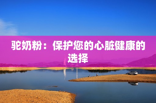 驼奶粉：保护您的心脏健康的选择