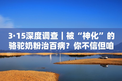 3·15深度调查｜被“神化”的骆驼奶粉治百病？你不信但咱爸妈容易被忽悠啊
