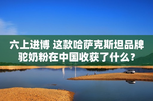 六上进博 这款哈萨克斯坦品牌驼奶粉在中国收获了什么？