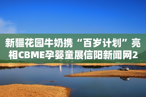 新疆花园牛奶携“百岁计划”亮相CBME孕婴童展信阳新闻网2023-06-30 09:57河南信阳新闻网2023-06-30 09:57河南