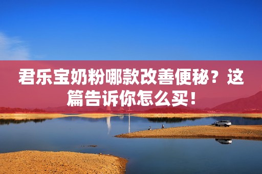 君乐宝奶粉哪款改善便秘？这篇告诉你怎么买！