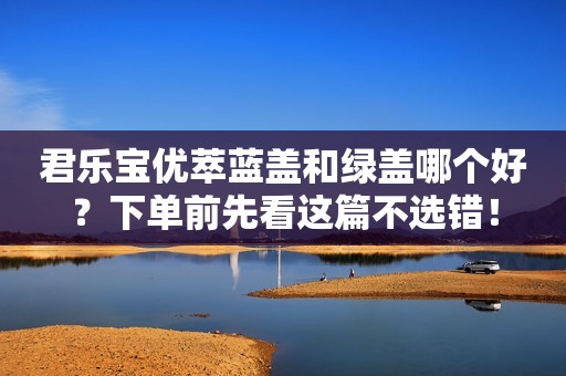 君乐宝优萃蓝盖和绿盖哪个好？下单前先看这篇不选错！