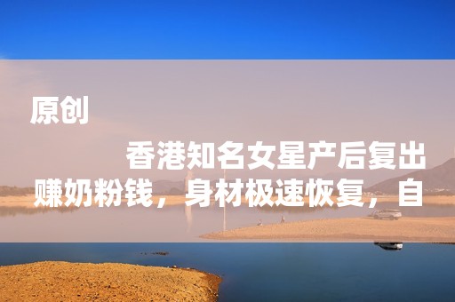 原创
            香港知名女星产后复出赚奶粉钱，身材极速恢复，自曝想生二胎