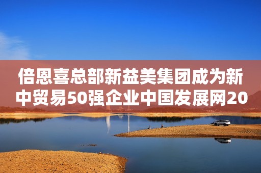 倍恩喜总部新益美集团成为新中贸易50强企业中国发展网2023-04-28 12:16中国发展网2023-04-28 12:16