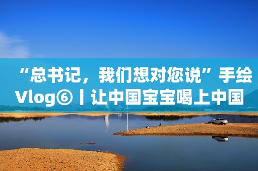 “总书记，我们想对您说”手绘Vlog⑥丨让中国宝宝喝上中国好奶粉长城网2021-11-25 10:08长城网2021-11-25 10:08