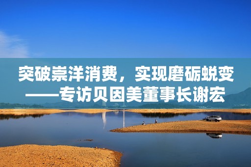 突破崇洋消费，实现磨砺蜕变——专访贝因美董事长谢宏
