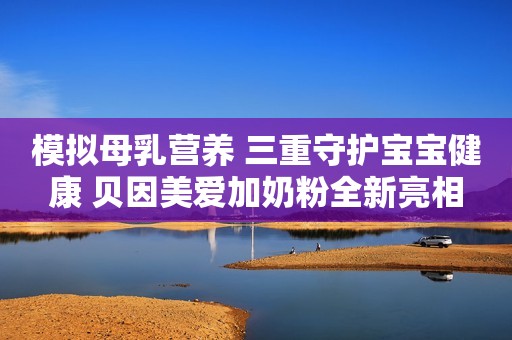 模拟母乳营养 三重守护宝宝健康 贝因美爱加奶粉全新亮相