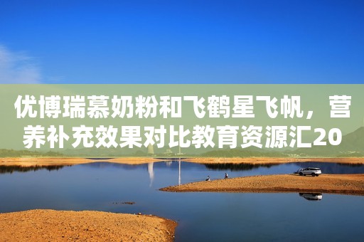 优博瑞慕奶粉和飞鹤星飞帆，营养补充效果对比教育资源汇2023-06-25 10:48广东教育资源汇2023-06-25 10:48广东