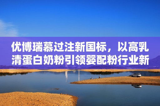 优博瑞慕过注新国标，以高乳清蛋白奶粉引领婴配粉行业新征程!