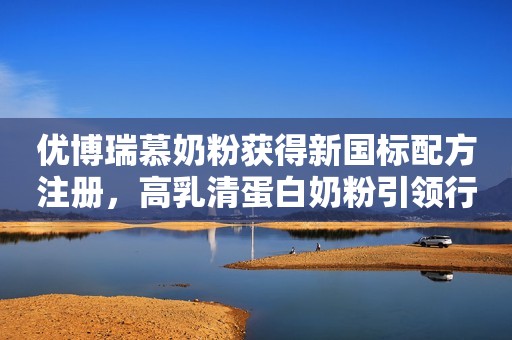 优博瑞慕奶粉获得新国标配方注册，高乳清蛋白奶粉引领行业新趋势