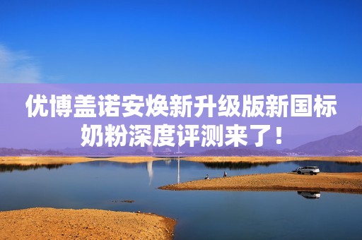 优博盖诺安焕新升级版新国标奶粉深度评测来了！