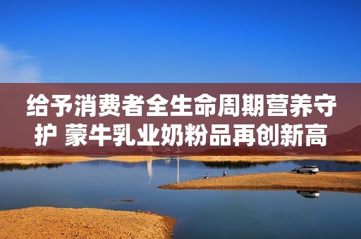 给予消费者全生命周期营养守护 蒙牛乳业奶粉品再创新高