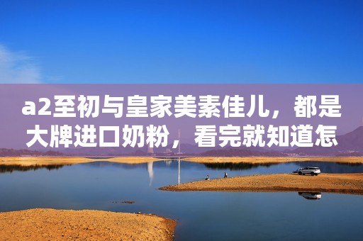 a2至初与皇家美素佳儿，都是大牌进口奶粉，看完就知道怎么选！