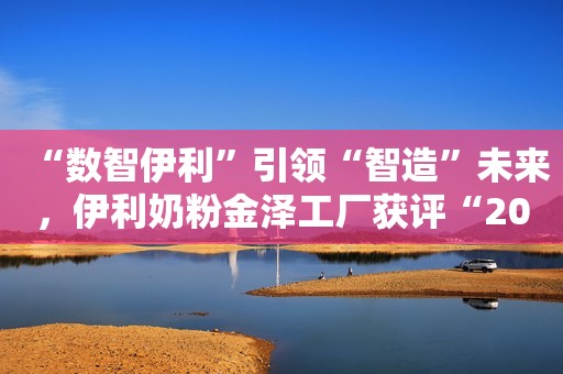 “数智伊利”引领“智造”未来，伊利奶粉金泽工厂获评“2023智能制造示范试点工厂”