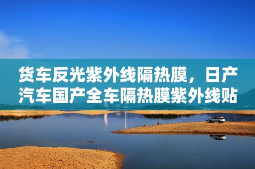 货车反光紫外线隔热膜，日产汽车国产全车隔热膜紫外线贴膜安装那个好？