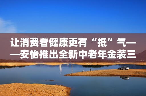 让消费者健康更有“抵”气——安怡推出全新中老年金装三合一奶粉