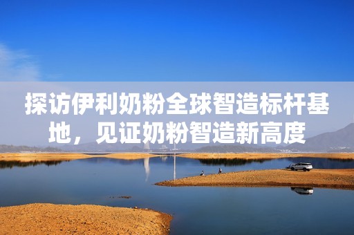 探访伊利奶粉全球智造标杆基地，见证奶粉智造新高度