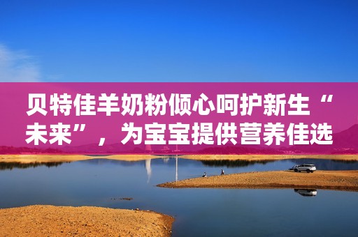 贝特佳羊奶粉倾心呵护新生“未来”，为宝宝提供营养佳选