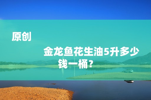 原创
            金龙鱼花生油5升多少钱一桶？