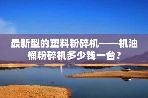 最新型的塑料粉碎机——机油桶粉碎机多少钱一台？