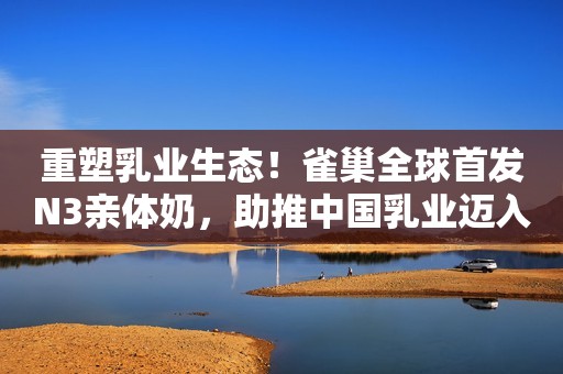 重塑乳业生态！雀巢全球首发N3亲体奶，助推中国乳业迈入3.0时代