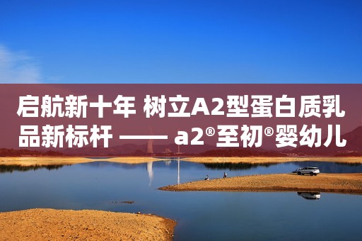 启航新十年 树立A2型蛋白质乳品新标杆 —— a2®至初®婴幼儿配方奶粉系列新品亮相第六届进博会