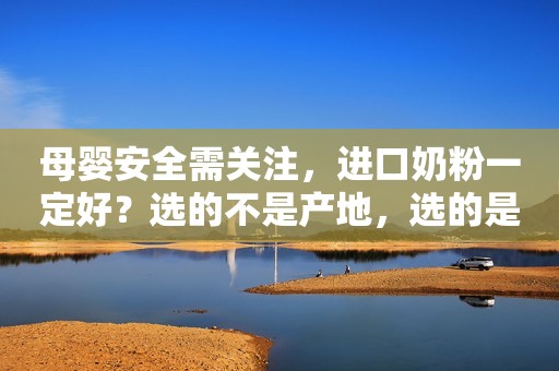 母婴安全需关注，进口奶粉一定好？选的不是产地，选的是良心！
