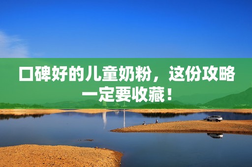 口碑好的儿童奶粉，这份攻略一定要收藏！