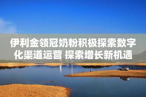 伊利金领冠奶粉积极探索数字化渠道运营 探索增长新机遇