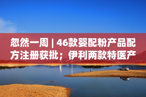 忽然一周 | 46款婴配粉产品配方注册获批；伊利两款特医产品即将面市；三人制假网售“进口”奶粉牟利获刑