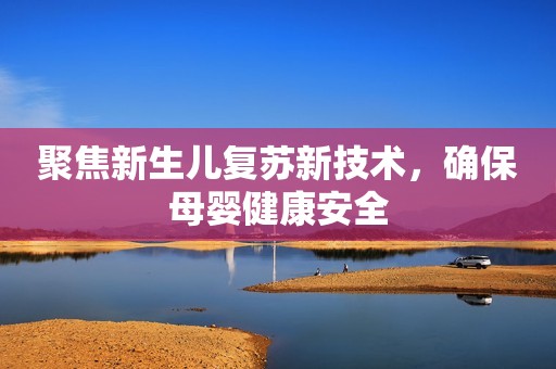 聚焦新生儿复苏新技术，确保母婴健康安全