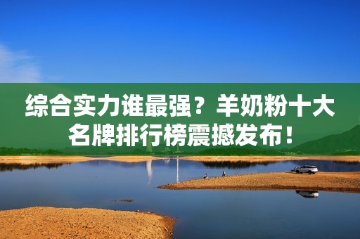 综合实力谁最强？羊奶粉十大名牌排行榜震撼发布！