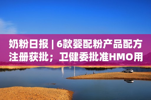 奶粉日报 | 6款婴配粉产品配方注册获批；卫健委批准HMO用于婴配粉；​飞鹤、君乐宝率先推出HMO奶粉
