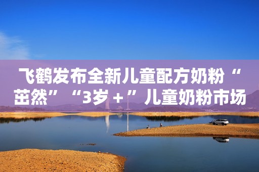 飞鹤发布全新儿童配方奶粉“茁然”“3岁＋”儿童奶粉市场受关注