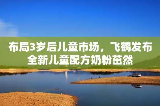 布局3岁后儿童市场，飞鹤发布全新儿童配方奶粉茁然