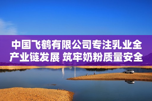中国飞鹤有限公司专注乳业全产业链发展 筑牢奶粉质量安全屏障