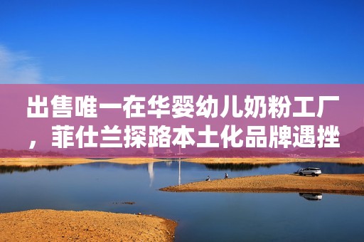 出售唯一在华婴幼儿奶粉工厂，菲仕兰探路本土化品牌遇挫潇湘晨报2022-07-20 23:49潇湘晨报2022-07-20 23:49