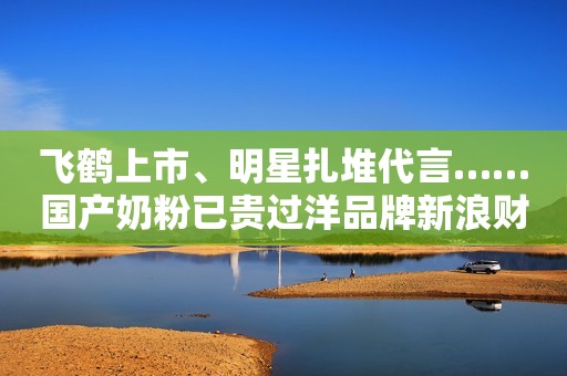 飞鹤上市、明星扎堆代言……国产奶粉已贵过洋品牌新浪财经2019-11-07 18:37新浪财经2019-11-07 18:37